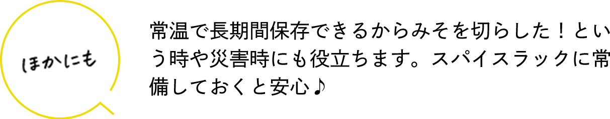 ほかにも 常温で長期間保存できるからみそを切らした！という時や災害時にも役立ちます。スパイスラックに常備しておくと安心♪